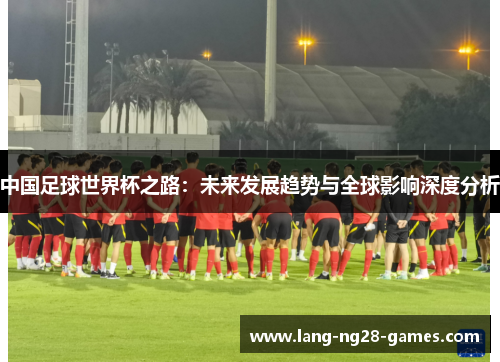 中国足球世界杯之路:未来发展趋势与全球影响深度分析 中国足球世界杯之路:未来发展趋势与全球影响深度分析