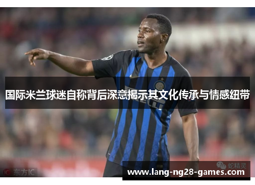 国际米兰球迷自称背后深意揭示其文化传承与情感纽带