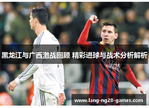 黑龙江与广西激战回顾 精彩进球与战术分析解析 黑龙江与广西激战回顾 精彩进球与战术分析解析