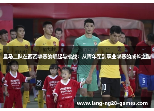 皇马二队在西乙联赛的崛起与挑战：从青年军到职业联赛的成长之路