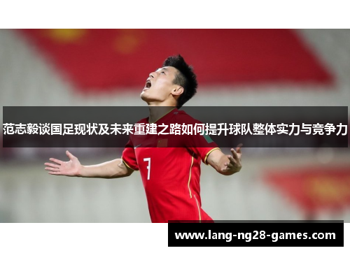 范志毅谈国足现状及未来重建之路如何提升球队整体实力与竞争力