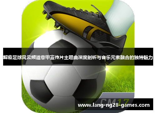 解密足球风云频道意甲宣传片主题曲深度剖析与音乐元素融合的独特魅力