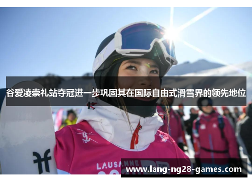 谷爱凌崇礼站夺冠进一步巩固其在国际自由式滑雪界的领先地位