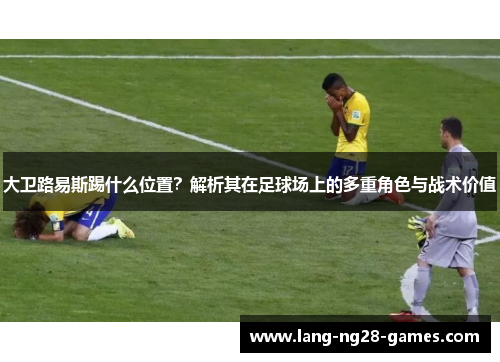 大卫路易斯踢什么位置？解析其在足球场上的多重角色与战术价值