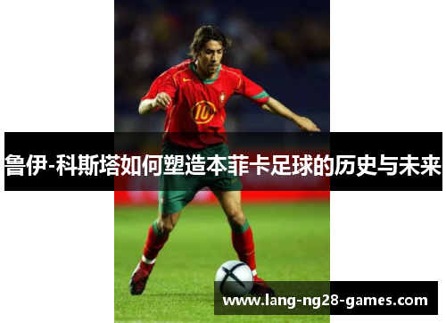 鲁伊-科斯塔如何塑造本菲卡足球的历史与未来 鲁伊-科斯塔如何塑造本菲卡足球的历史与未来