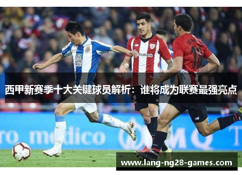 西甲新赛季十大关键球员解析:谁将成为联赛最强亮点 西甲新赛季十大关键球员解析:谁将成为联赛最强亮点