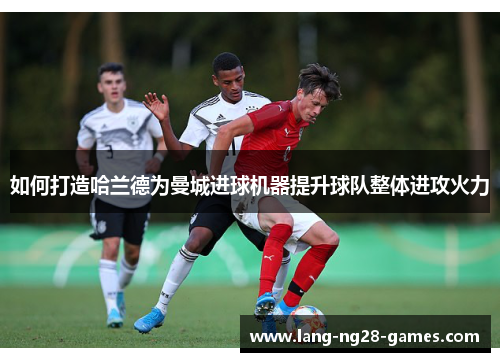 如何打造哈兰德为曼城进球机器提升球队整体进攻火力 如何打造哈兰德为曼城进球机器提升球队整体进攻火力