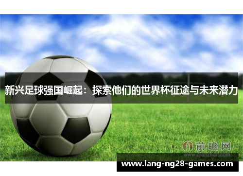 新兴足球强国崛起:探索他们的世界杯征途与未来潜力 新兴足球强国崛起:探索他们的世界杯征途与未来潜力