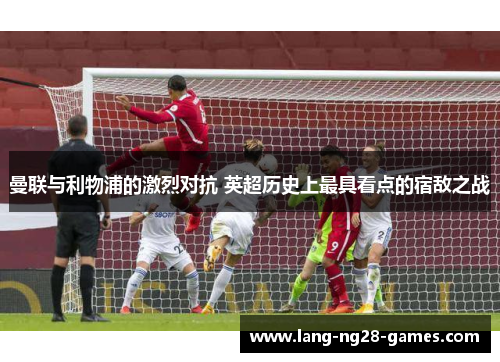 曼联与利物浦的激烈对抗 英超历史上最具看点的宿敌之战 曼联与利物浦的激烈对抗 英超历史上最具看点的宿敌之战