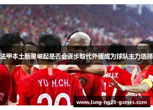 法甲本土新星崛起是否会逐步取代外援成为球队主力选择 法甲本土新星崛起是否会逐步取代外援成为球队主力选择