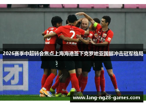 2026赛季中超转会焦点上海海港签下克罗地亚国脚冲击冠军格局 2026赛季中超转会焦点上海海港签下克罗地亚国脚冲击冠军格局