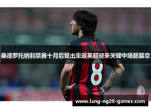 桑德罗托纳利禁赛十月后复出重返英超迎来关键中场新篇章 桑德罗托纳利禁赛十月后复出重返英超迎来关键中场新篇章