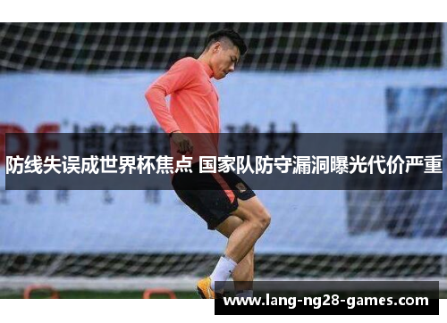 防线失误成世界杯焦点 国家队防守漏洞曝光代价严重 防线失误成世界杯焦点 国家队防守漏洞曝光代价严重