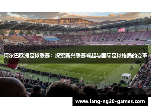 阿尔巴欧洲足球联赛:探索新兴联赛崛起与国际足球格局的变革 阿尔巴欧洲足球联赛:探索新兴联赛崛起与国际足球格局的变革