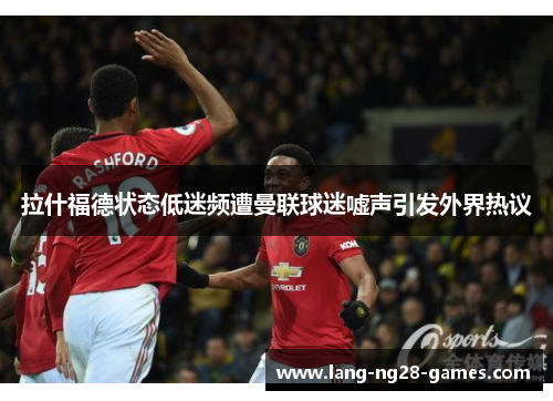 拉什福德状态低迷频遭曼联球迷嘘声引发外界热议 拉什福德状态低迷频遭曼联球迷嘘声引发外界热议