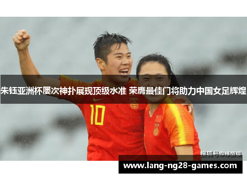 朱钰亚洲杯屡次神扑展现顶级水准 荣膺最佳门将助力中国女足辉煌