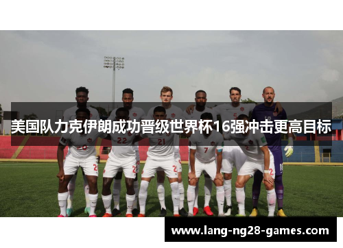 美国队力克伊朗成功晋级世界杯16强冲击更高目标 美国队力克伊朗成功晋级世界杯16强冲击更高目标